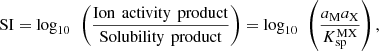 $$ \mathrm{SI}={\mathrm{log}}_{10}\enspace \left(\frac{\mathrm{Ion}\enspace \mathrm{activity}\enspace \mathrm{product}}{\mathrm{Solubility}\enspace \mathrm{product}}\right)={\mathrm{log}}_{10}\enspace \left(\frac{{a}_{\mathrm{M}}{a}_{\mathrm{X}}}{{K}_{\mathrm{sp}}^{\mathrm{MX}}}\right), $$