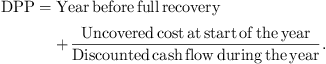 $$ \mathrm{DPP}=\mathrm{Year}\enspace \mathrm{before}\enspace \mathrm{full}\enspace \mathrm{recovery}+\frac{\mathrm{Uncovered}\enspace \mathrm{cost}\enspace \mathrm{at}\enspace \mathrm{start}\enspace \mathrm{of}\enspace \mathrm{the}\enspace \mathrm{year}}{\mathrm{Discounted}\enspace \mathrm{cash}\enspace \mathrm{flow}\enspace \mathrm{during}\enspace \mathrm{the}\enspace \mathrm{year}}. $$