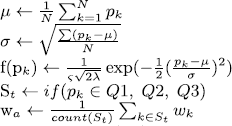 $ \begin{aligned} & \mu \leftarrow \frac{1}{N} \sum_{k=1}^N p_k \\ & \sigma \leftarrow \sqrt{\frac{\sum\left(p_k-\mu\right)}{N}} \\ & \mathrm{f}\left(\mathrm{p}_k\right) \leftarrow \frac{1}{\varsigma \sqrt{2 \lambda}} \exp \left(-\frac{1}{2}\left(\frac{p_k-\mu}{\sigma}\right)^2\right) \\ & \mathrm{S}_t \leftarrow i f\left(p_k \in Q 1, Q 2, Q 3\right) \\ & \mathrm{w}_a \leftarrow \frac{1}{\operatorname{count}\left(S_t\right)} \sum_{k \in S_t} w_k \end{aligned} $