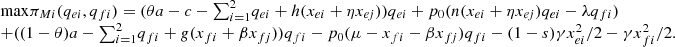 $$ \begin{array}{l}\mathrm{max}{\pi }_{{Mi}}({q}_{{ei}},{q}_{{fi}})=({\theta a}-c-{\sum }_{i=1}^2 {q}_{{ei}}+h({x}_{{ei}}+\eta {x}_{{ej}})){q}_{{ei}}+{p}_0(n({x}_{{ei}}+\eta {x}_{{ej}}){q}_{{ei}}-\lambda {q}_{{fi}})\\ +((1-\theta )a-{\sum }_{i=1}^2 {q}_{{fi}}+g({x}_{{fi}}+\beta {x}_{{fj}})){q}_{{fi}}-{p}_0(\mu -{x}_{{fi}}-\beta {x}_{{fj}}){q}_{{fi}}-(1-s)\gamma {x}_{{ei}}^2/2-\gamma {x}_{{fi}}^2/2.\\ \end{array} $$