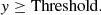 $$ y\ge \mathrm{Threshold}. $$