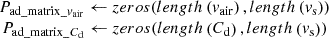 $ \begin{array}{c}{P}_{\mathrm{ad}\mathrm{\_}\mathrm{matrix\_}{v}_{\mathrm{air}}}\leftarrow {zeros}({lengt}h\left({v}_{\mathrm{air}}\right),{lengt}h\left({v}_{\mathrm{s}}\right))\\ {P}_{\mathrm{ad}\mathrm{\_}\mathrm{matrix}\mathrm{\_}{C}_{\mathrm{d}}}\leftarrow {zeros}({lengt}h\left({C}_{\mathrm{d}}\right),{lengt}h\left({v}_{\mathrm{s}}\right))\end{array}$