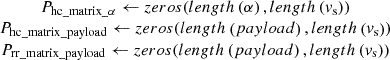$ \begin{array}{c}{P}_{\mathrm{hc}\mathrm{\_}\mathrm{matrix}\mathrm{\_}\alpha }\leftarrow {zeros}({length}\left(\alpha \right),{length}\left({v}_{\mathrm{s}}\right))\\ {P}_{\mathrm{hc}\mathrm{\_}\mathrm{matrix}\mathrm{\_}\mathrm{payload}}\leftarrow {zeros}({length}\left({payload}\right),{length}\left({v}_{\mathrm{s}}\right))\\ {P}_{\mathrm{rr}\mathrm{\_}\mathrm{matrix}\mathrm{\_}\mathrm{payload}}\leftarrow {zeros}({length}\left({payload}\right),{length}\left({v}_{\mathrm{s}}\right))\end{array}$