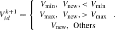 $$ {{V}}_{{id}}^{k+1}=\left\{\begin{array}{c}{{V}}_{\mathrm{min}},\enspace {{V}}_{\mathrm{new}},<{{V}}_{\mathrm{min}}\\ {{V}}_{\mathrm{max}},\enspace {{V}}_{\mathrm{new}},>{{V}}_{\mathrm{max}}\\ {{V}}_{\mathrm{new}},\enspace \mathrm{Others}\end{array}\right.. $$