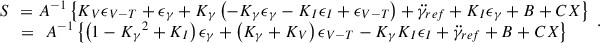 Mathematical equation: $$ \begin{array}{c}{S}\enspace ={A}^{-1}\left\{{K}_V{\epsilon }_{V-T}+{\epsilon }_{\gamma }+{K}_{\gamma }\left(-{K}_{\gamma }{\epsilon }_{\gamma }-{K}_I{\epsilon }_I+{\epsilon }_{V-T}\right)+\ddot {\gamma }_{{ref}}+{K}_I{\epsilon }_{\gamma }+B+{CX}\right\}\\ ={\enspace {A}}^{-1}\left\{\left(1-{{K}_{\gamma }}^2+{K}_I\right){\epsilon }_{\gamma }+\left({K}_{\gamma }+{K}_V\right){\epsilon }_{V-T}-{K}_{\gamma }{K}_I{\epsilon }_I+\ddot {\gamma }_{{ref}}+B+{CX}\right\}\end{array}. $$